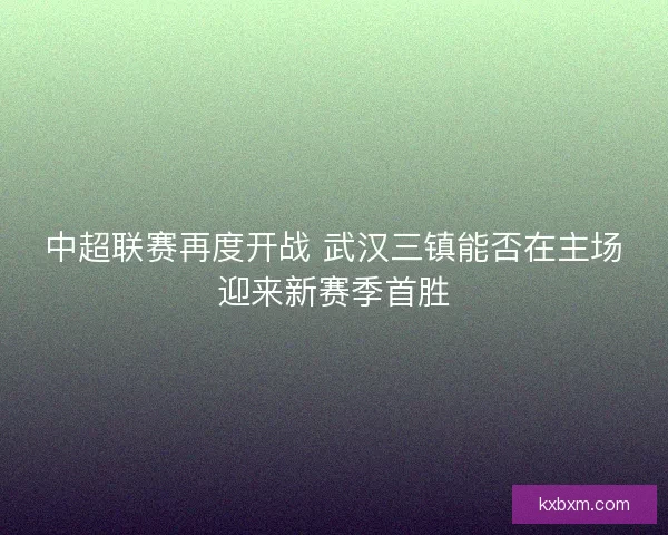 中超联赛再度开战 武汉三镇能否在主场迎来新赛季首胜