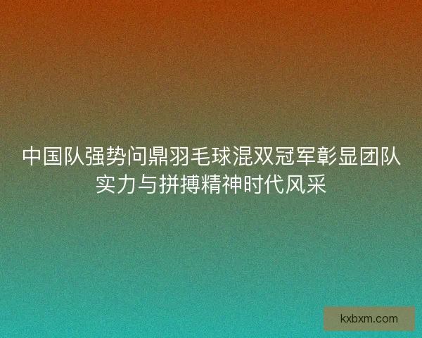 中国队强势问鼎羽毛球混双冠军彰显团队实力与拼搏精神时代风采