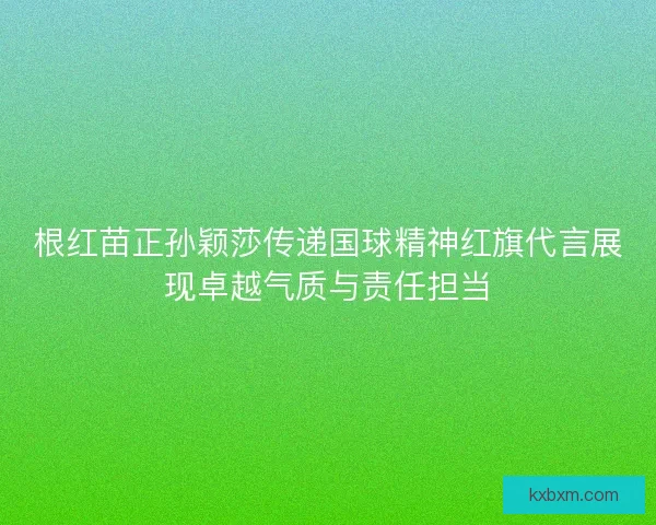 根红苗正孙颖莎传递国球精神红旗代言展现卓越气质与责任担当
