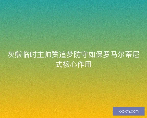 灰熊临时主帅赞追梦防守如保罗马尔蒂尼式核心作用 灰熊临时主帅赞追梦防守如保罗马尔蒂尼式核心作用