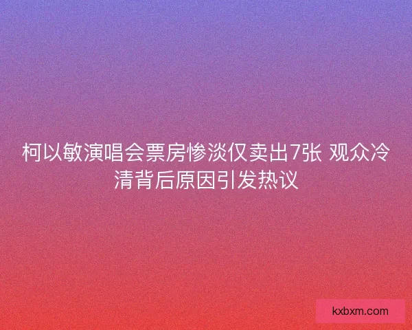 柯以敏演唱会票房惨淡仅卖出7张 观众冷清背后原因引发热议