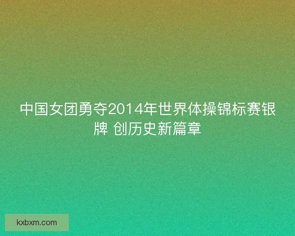 中国女团勇夺2014年世界体操锦标赛银牌 创历史新篇章 中国女团勇夺2014年世界体操锦标赛银牌 创历史新篇章