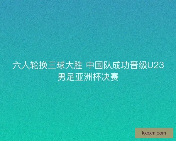 六人轮换三球大胜 中国队成功晋级U23男足亚洲杯决赛