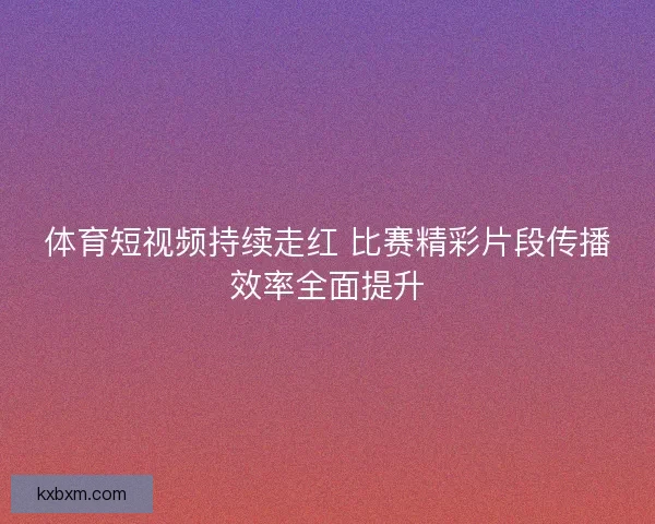体育短视频持续走红 比赛精彩片段传播效率全面提升