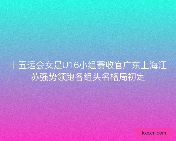 十五运会女足U16小组赛收官广东上海江苏强势领跑各组头名格局初定 十五运会女足U16小组赛收官广东上海江苏强势领跑各组头名格局初定