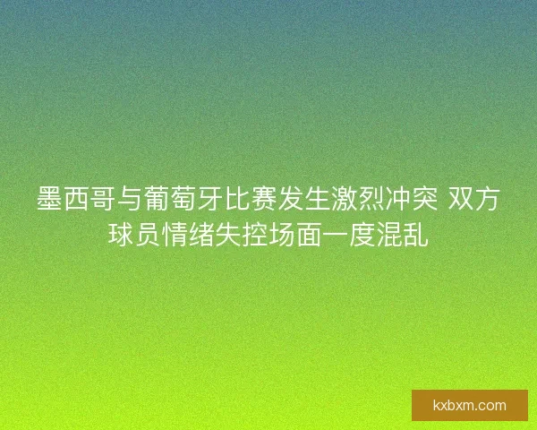 墨西哥与葡萄牙比赛发生激烈冲突 双方球员情绪失控场面一度混乱