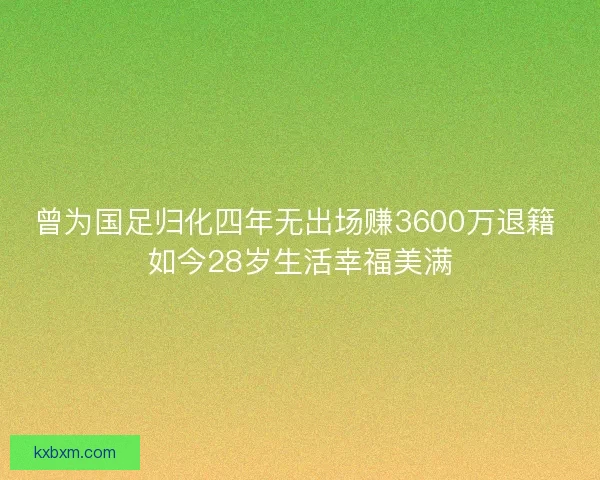 曾为国足归化四年无出场赚3600万退籍 如今28岁生活幸福美满