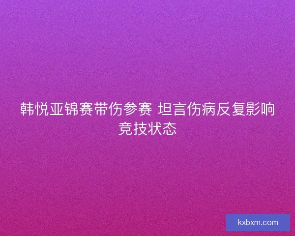 韩悦亚锦赛带伤参赛 坦言伤病反复影响竞技状态 韩悦亚锦赛带伤参赛 坦言伤病反复影响竞技状态