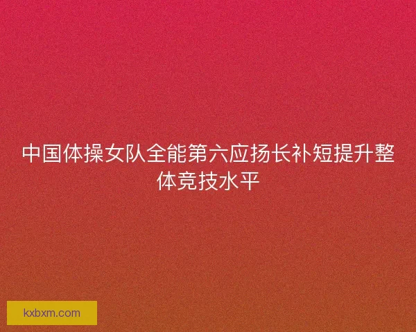 中国体操女队全能第六应扬长补短提升整体竞技水平