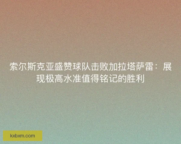 索尔斯克亚盛赞球队击败加拉塔萨雷：展现极高水准值得铭记的胜利