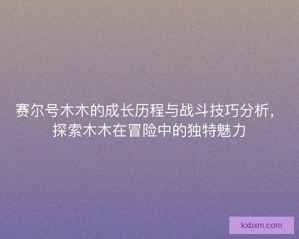 赛尔号木木的成长历程与战斗技巧分析，探索木木在冒险中的独特魅力