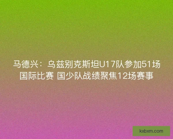 马德兴：乌兹别克斯坦U17队参加51场国际比赛 国少队战绩聚焦12场赛事