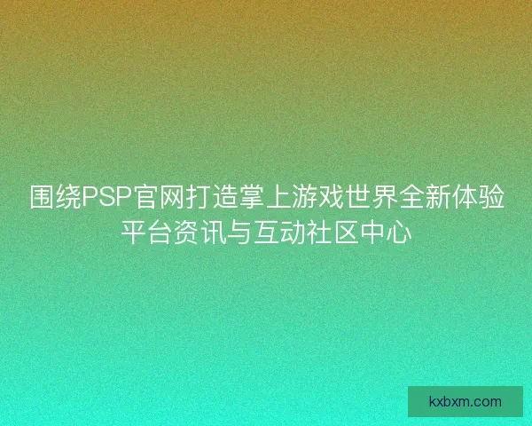 围绕PSP官网打造掌上游戏世界全新体验平台资讯与互动社区中心