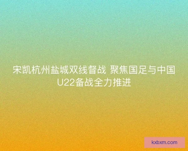 宋凯杭州盐城双线督战 聚焦国足与中国U22备战全力推进