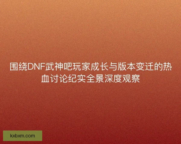 围绕DNF武神吧玩家成长与版本变迁的热血讨论纪实全景深度观察