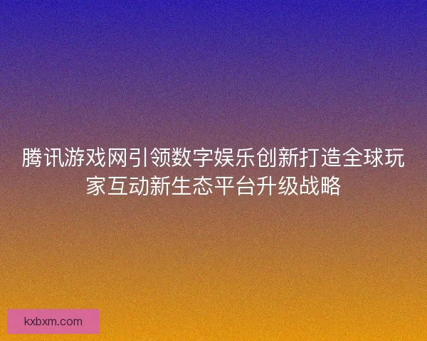腾讯游戏网引领数字娱乐创新打造全球玩家互动新生态平台升级战略