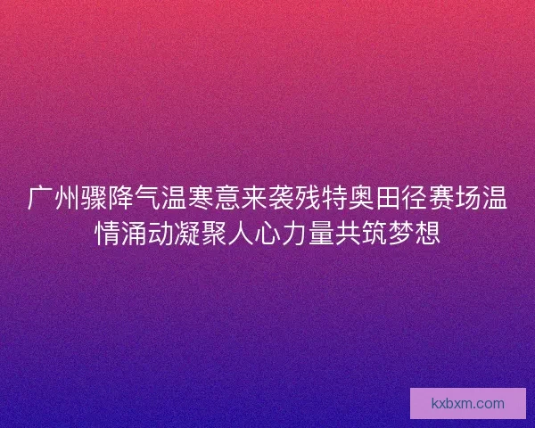 广州骤降气温寒意来袭残特奥田径赛场温情涌动凝聚人心力量共筑梦想