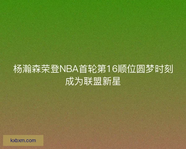 杨瀚森荣登NBA首轮第16顺位圆梦时刻成为联盟新星 杨瀚森荣登NBA首轮第16顺位圆梦时刻成为联盟新星
