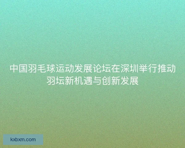 中国羽毛球运动发展论坛在深圳举行推动羽坛新机遇与创新发展