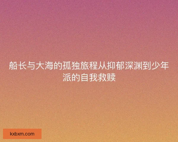 船长与大海的孤独旅程从抑郁深渊到少年派的自我救赎