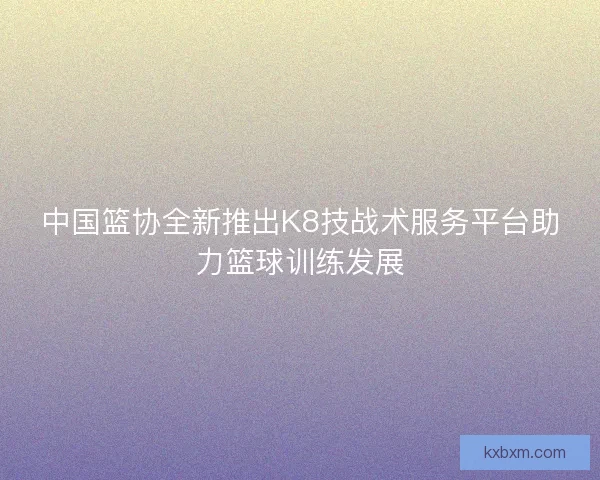 中国篮协全新推出K8技战术服务平台助力篮球训练发展