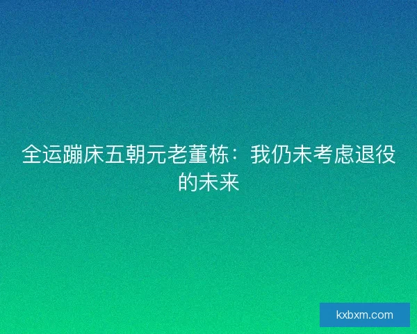 全运蹦床五朝元老董栋：我仍未考虑退役的未来