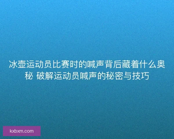 冰壶运动员比赛时的喊声背后藏着什么奥秘 破解运动员喊声的秘密与技巧 冰壶运动员比赛时的喊声背后藏着什么奥秘 破解运动员喊声的秘密与技巧