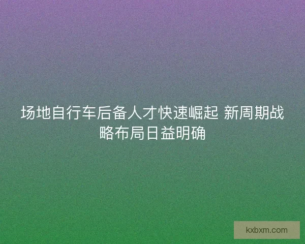 场地自行车后备人才快速崛起 新周期战略布局日益明确 场地自行车后备人才快速崛起 新周期战略布局日益明确