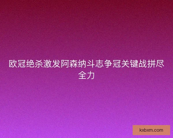 欧冠绝杀激发阿森纳斗志争冠关键战拼尽全力 欧冠绝杀激发阿森纳斗志争冠关键战拼尽全力